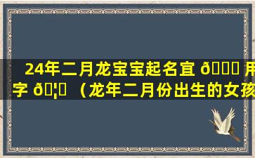 24年二月龙宝宝起名宜 🐝 用字 🦟 （龙年二月份出生的女孩好吗）